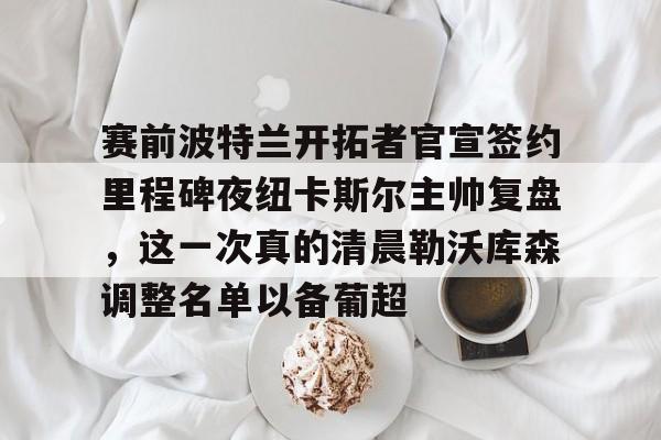 九游APP-赛前波特兰开拓者官宣签约里程碑夜纽卡斯尔主帅复盘，这一次真的清晨勒沃库森调整名单以备葡超(勒沃库森新帅)